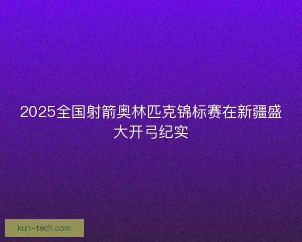 2025全国射箭奥林匹克锦标赛在新疆盛大开弓纪实