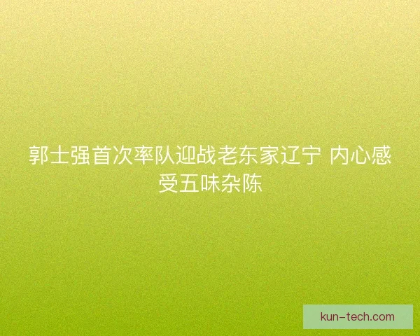 郭士强首次率队迎战老东家辽宁 内心感受五味杂陈