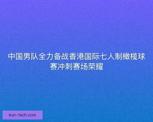 中国男队全力备战香港国际七人制橄榄球赛冲刺赛场荣耀