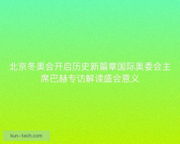 北京冬奥会开启历史新篇章国际奥委会主席巴赫专访解读盛会意义