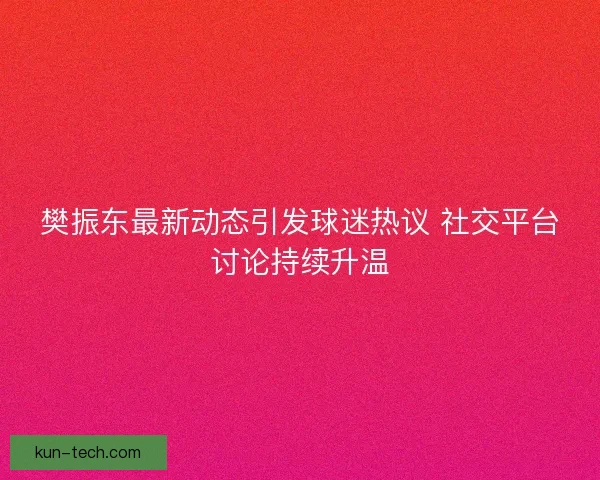 樊振东最新动态引发球迷热议 社交平台讨论持续升温 樊振东最新动态引发球迷热议 社交平台讨论持续升温
