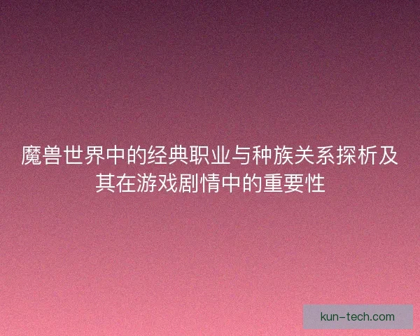 魔兽世界中的经典职业与种族关系探析及其在游戏剧情中的重要性