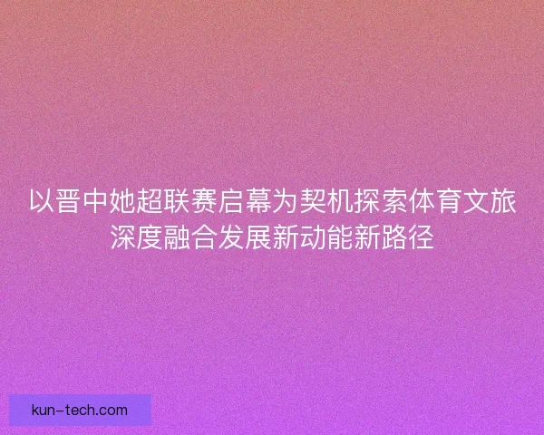 以晋中她超联赛启幕为契机探索体育文旅深度融合发展新动能新路径 以晋中她超联赛启幕为契机探索体育文旅深度融合发展新动能新路径