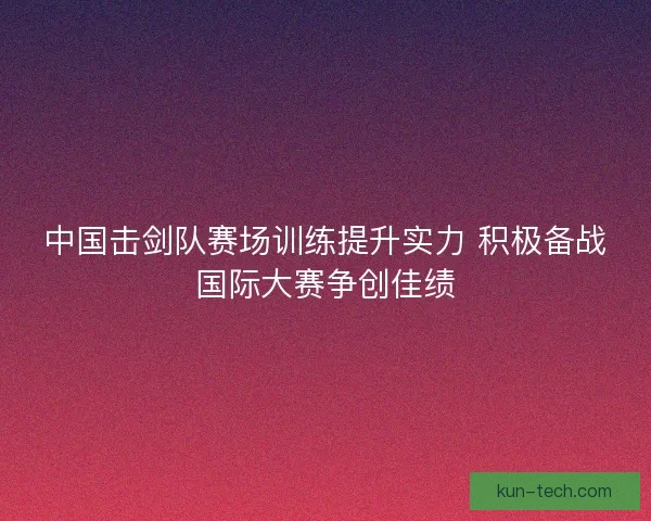 中国击剑队赛场训练提升实力 积极备战国际大赛争创佳绩 中国击剑队赛场训练提升实力 积极备战国际大赛争创佳绩
