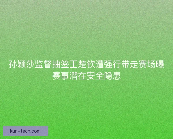 孙颖莎监督抽签王楚钦遭强行带走赛场曝赛事潜在安全隐患