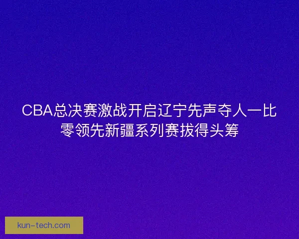 CBA总决赛激战开启辽宁先声夺人一比零领先新疆系列赛拔得头筹