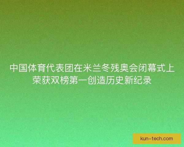 中国体育代表团在米兰冬残奥会闭幕式上荣获双榜第一创造历史新纪录 中国体育代表团在米兰冬残奥会闭幕式上荣获双榜第一创造历史新纪录
