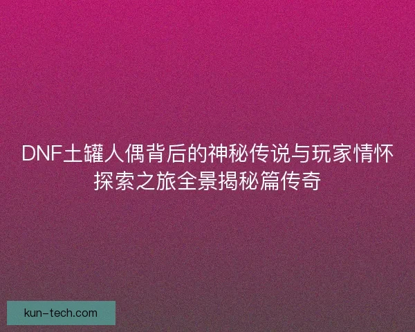 DNF土罐人偶背后的神秘传说与玩家情怀探索之旅全景揭秘篇传奇 DNF土罐人偶背后的神秘传说与玩家情怀探索之旅全景揭秘篇传奇