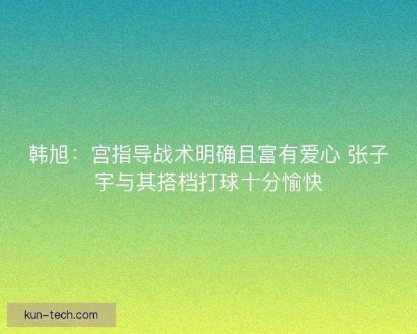 韩旭:宫指导战术明确且富有爱心 张子宇与其搭档打球十分愉快 韩旭:宫指导战术明确且富有爱心 张子宇与其搭档打球十分愉快