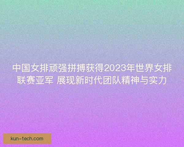 中国女排顽强拼搏获得2023年世界女排联赛亚军 展现新时代团队精神与实力 中国女排顽强拼搏获得2023年世界女排联赛亚军 展现新时代团队精神与实力