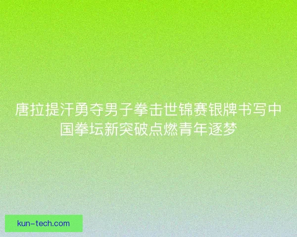 唐拉提汗勇夺男子拳击世锦赛银牌书写中国拳坛新突破点燃青年逐梦
